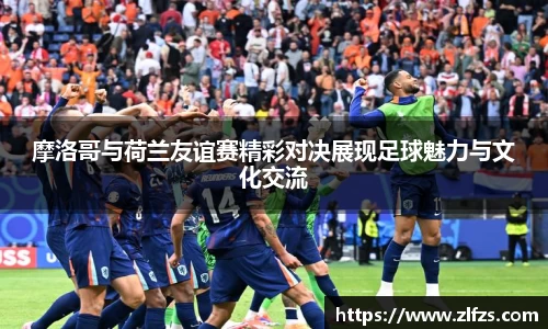 摩洛哥与荷兰友谊赛精彩对决展现足球魅力与文化交流