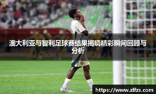 澳大利亚与智利足球赛结果揭晓精彩瞬间回顾与分析