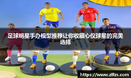足球明星手办模型推荐让你收藏心仪球星的完美选择