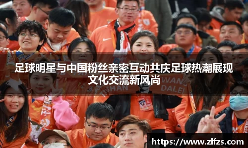足球明星与中国粉丝亲密互动共庆足球热潮展现文化交流新风尚