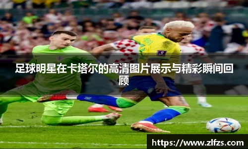 足球明星在卡塔尔的高清图片展示与精彩瞬间回顾