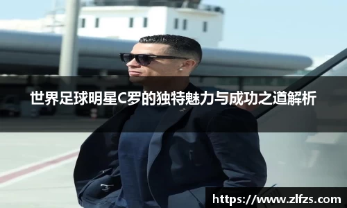世界足球明星C罗的独特魅力与成功之道解析